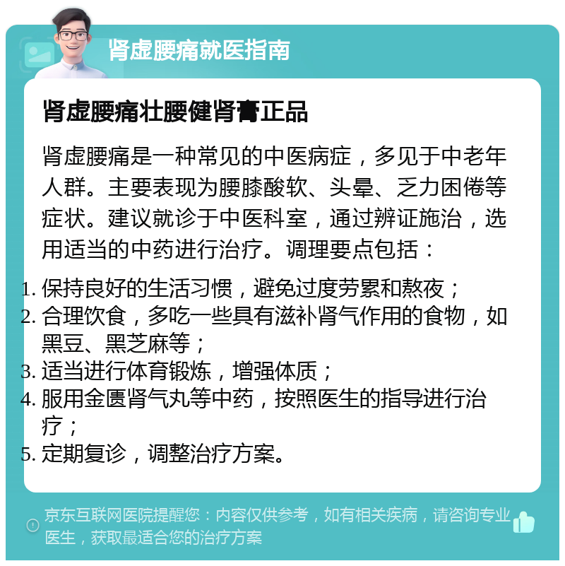 肾虚腰痛就医指南 肾虚腰痛壮腰健肾膏正品 肾虚腰痛是一种常见的中医病症，多见于中老年人群。主要表现为腰膝酸软、头晕、乏力困倦等症状。建议就诊于中医科室，通过辨证施治，选用适当的中药进行治疗。调理要点包括： 保持良好的生活习惯，避免过度劳累和熬夜； 合理饮食，多吃一些具有滋补肾气作用的食物，如黑豆、黑芝麻等； 适当进行体育锻炼，增强体质； 服用金匮肾气丸等中药，按照医生的指导进行治疗； 定期复诊，调整治疗方案。