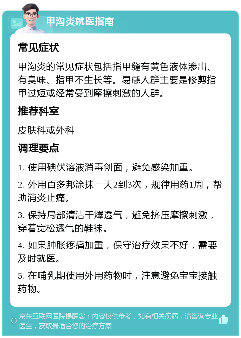 甲沟炎就医指南 常见症状 甲沟炎的常见症状包括指甲缝有黄色液体渗出、有臭味、指甲不生长等。易感人群主要是修剪指甲过短或经常受到摩擦刺激的人群。 推荐科室 皮肤科或外科 调理要点 1. 使用碘伏溶液消毒创面，避免感染加重。 2. 外用百多邦涂抹一天2到3次，规律用药1周，帮助消炎止痛。 3. 保持局部清洁干燡透气，避免挤压摩擦刺激，穿着宽松透气的鞋袜。 4. 如果肿胀疼痛加重，保守治疗效果不好，需要及时就医。 5. 在哺乳期使用外用药物时，注意避免宝宝接触药物。