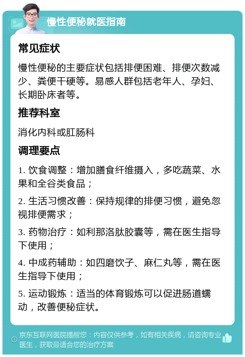 慢性便秘就医指南 常见症状 慢性便秘的主要症状包括排便困难、排便次数减少、粪便干硬等。易感人群包括老年人、孕妇、长期卧床者等。 推荐科室 消化内科或肛肠科 调理要点 1. 饮食调整：增加膳食纤维摄入，多吃蔬菜、水果和全谷类食品； 2. 生活习惯改善：保持规律的排便习惯，避免忽视排便需求； 3. 药物治疗：如利那洛肽胶囊等，需在医生指导下使用； 4. 中成药辅助：如四磨饮子、麻仁丸等，需在医生指导下使用； 5. 运动锻炼：适当的体育锻炼可以促进肠道蠕动，改善便秘症状。