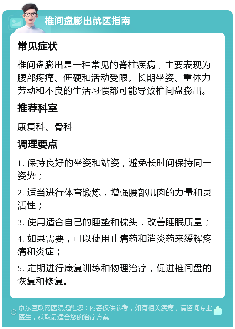 椎间盘膨出就医指南 常见症状 椎间盘膨出是一种常见的脊柱疾病，主要表现为腰部疼痛、僵硬和活动受限。长期坐姿、重体力劳动和不良的生活习惯都可能导致椎间盘膨出。 推荐科室 康复科、骨科 调理要点 1. 保持良好的坐姿和站姿，避免长时间保持同一姿势； 2. 适当进行体育锻炼，增强腰部肌肉的力量和灵活性； 3. 使用适合自己的睡垫和枕头，改善睡眠质量； 4. 如果需要，可以使用止痛药和消炎药来缓解疼痛和炎症； 5. 定期进行康复训练和物理治疗，促进椎间盘的恢复和修复。