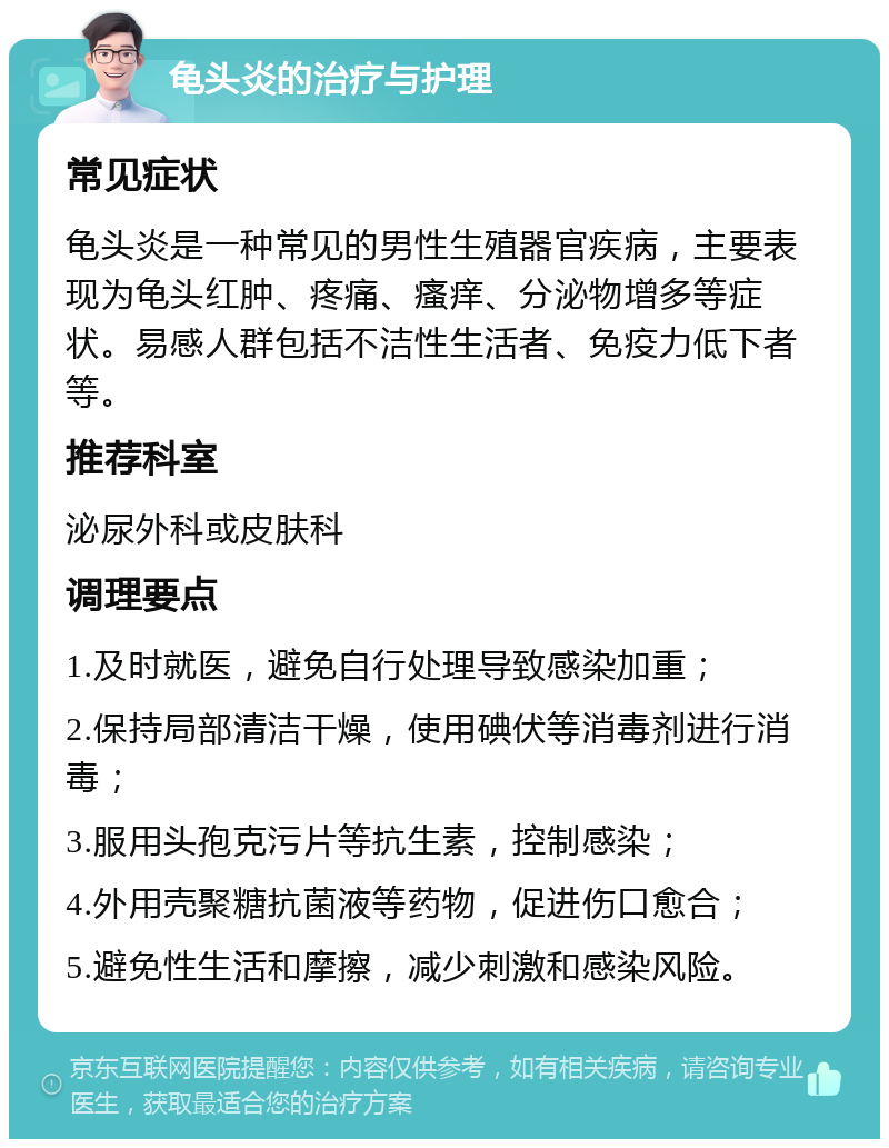 龟头炎的治疗与护理 常见症状 龟头炎是一种常见的男性生殖器官疾病，主要表现为龟头红肿、疼痛、瘙痒、分泌物增多等症状。易感人群包括不洁性生活者、免疫力低下者等。 推荐科室 泌尿外科或皮肤科 调理要点 1.及时就医，避免自行处理导致感染加重； 2.保持局部清洁干燥，使用碘伏等消毒剂进行消毒； 3.服用头孢克污片等抗生素，控制感染； 4.外用壳聚糖抗菌液等药物，促进伤口愈合； 5.避免性生活和摩擦，减少刺激和感染风险。