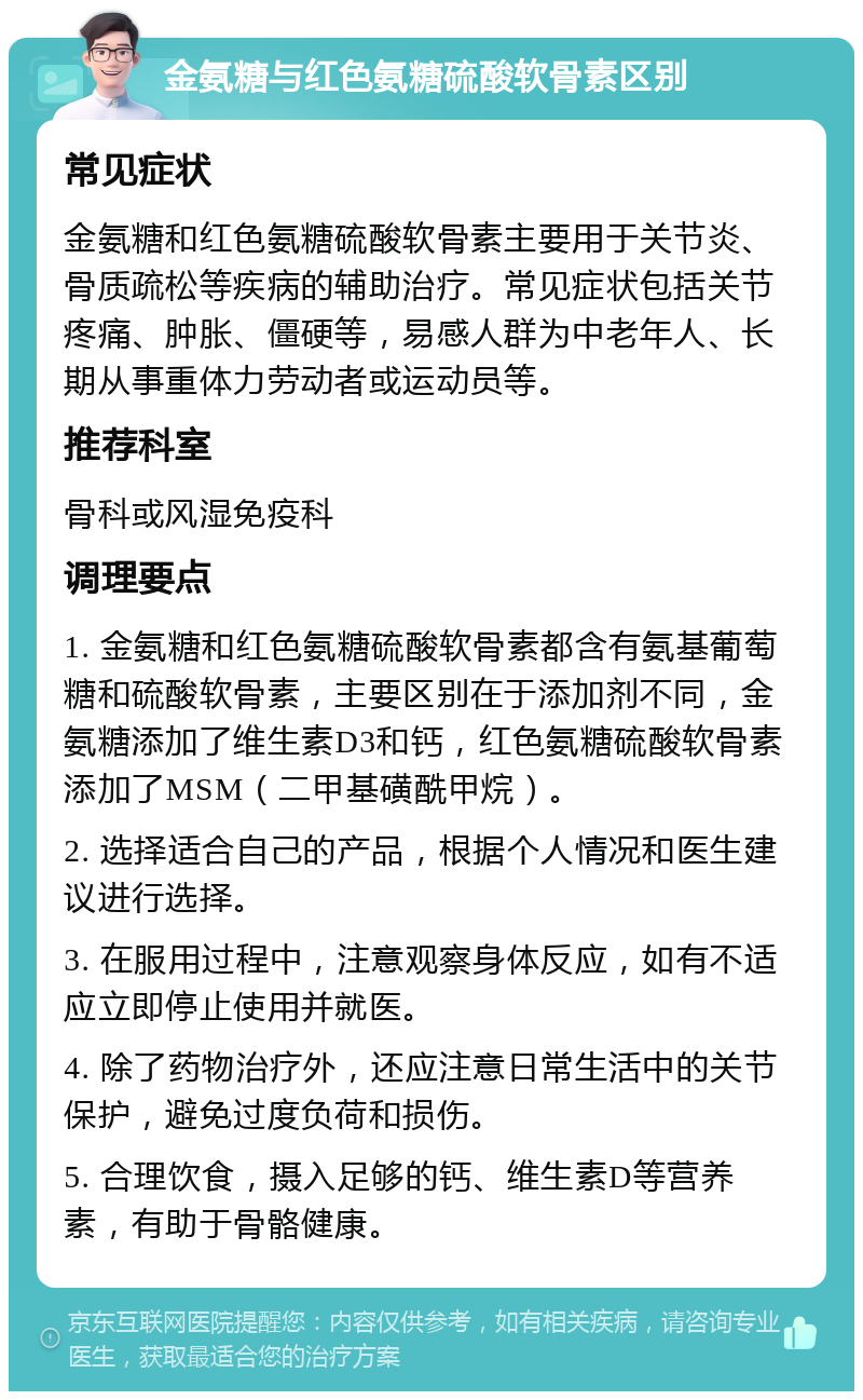 金氨糖与红色氨糖硫酸软骨素区别 常见症状 金氨糖和红色氨糖硫酸软骨素主要用于关节炎、骨质疏松等疾病的辅助治疗。常见症状包括关节疼痛、肿胀、僵硬等，易感人群为中老年人、长期从事重体力劳动者或运动员等。 推荐科室 骨科或风湿免疫科 调理要点 1. 金氨糖和红色氨糖硫酸软骨素都含有氨基葡萄糖和硫酸软骨素，主要区别在于添加剂不同，金氨糖添加了维生素D3和钙，红色氨糖硫酸软骨素添加了MSM（二甲基磺酰甲烷）。 2. 选择适合自己的产品，根据个人情况和医生建议进行选择。 3. 在服用过程中，注意观察身体反应，如有不适应立即停止使用并就医。 4. 除了药物治疗外，还应注意日常生活中的关节保护，避免过度负荷和损伤。 5. 合理饮食，摄入足够的钙、维生素D等营养素，有助于骨骼健康。