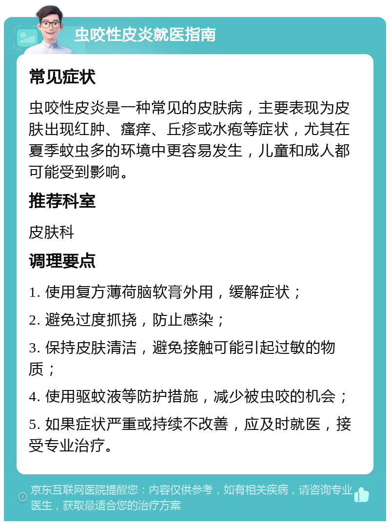 虫咬性皮炎就医指南 常见症状 虫咬性皮炎是一种常见的皮肤病，主要表现为皮肤出现红肿、瘙痒、丘疹或水疱等症状，尤其在夏季蚊虫多的环境中更容易发生，儿童和成人都可能受到影响。 推荐科室 皮肤科 调理要点 1. 使用复方薄荷脑软膏外用，缓解症状； 2. 避免过度抓挠，防止感染； 3. 保持皮肤清洁，避免接触可能引起过敏的物质； 4. 使用驱蚊液等防护措施，减少被虫咬的机会； 5. 如果症状严重或持续不改善，应及时就医，接受专业治疗。