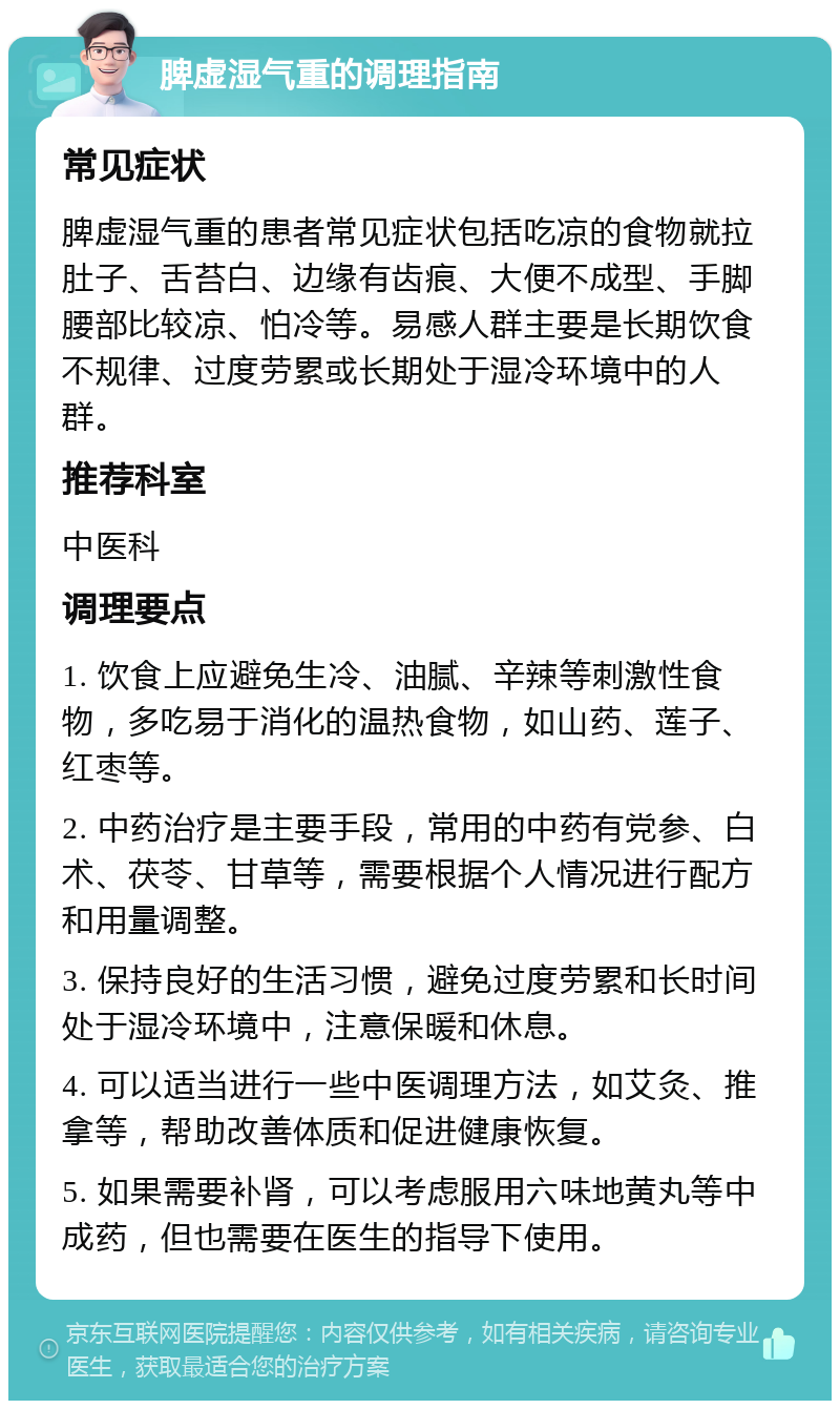 脾虚湿气重的调理指南 常见症状 脾虚湿气重的患者常见症状包括吃凉的食物就拉肚子、舌苔白、边缘有齿痕、大便不成型、手脚腰部比较凉、怕冷等。易感人群主要是长期饮食不规律、过度劳累或长期处于湿冷环境中的人群。 推荐科室 中医科 调理要点 1. 饮食上应避免生冷、油腻、辛辣等刺激性食物，多吃易于消化的温热食物，如山药、莲子、红枣等。 2. 中药治疗是主要手段，常用的中药有党参、白术、茯苓、甘草等，需要根据个人情况进行配方和用量调整。 3. 保持良好的生活习惯，避免过度劳累和长时间处于湿冷环境中，注意保暖和休息。 4. 可以适当进行一些中医调理方法，如艾灸、推拿等，帮助改善体质和促进健康恢复。 5. 如果需要补肾，可以考虑服用六味地黄丸等中成药，但也需要在医生的指导下使用。