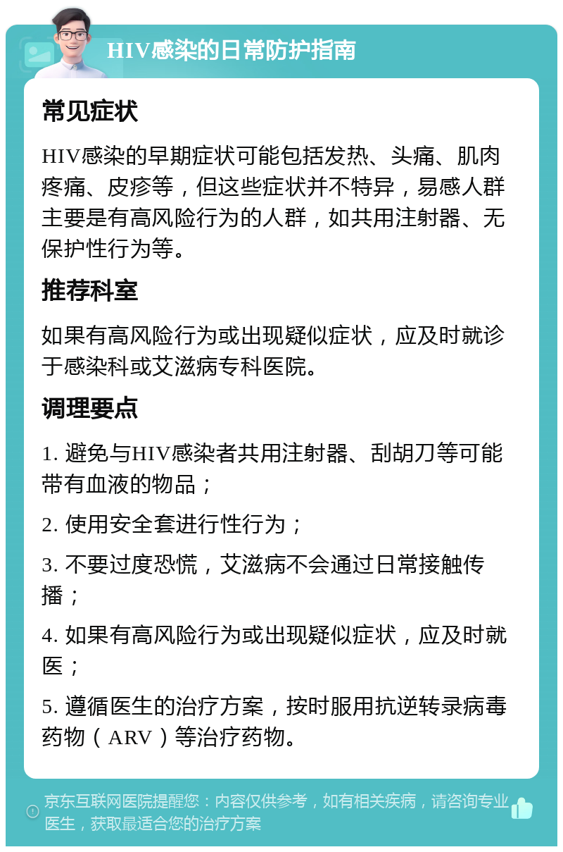 HIV感染的日常防护指南 常见症状 HIV感染的早期症状可能包括发热、头痛、肌肉疼痛、皮疹等，但这些症状并不特异，易感人群主要是有高风险行为的人群，如共用注射器、无保护性行为等。 推荐科室 如果有高风险行为或出现疑似症状，应及时就诊于感染科或艾滋病专科医院。 调理要点 1. 避免与HIV感染者共用注射器、刮胡刀等可能带有血液的物品； 2. 使用安全套进行性行为； 3. 不要过度恐慌，艾滋病不会通过日常接触传播； 4. 如果有高风险行为或出现疑似症状，应及时就医； 5. 遵循医生的治疗方案，按时服用抗逆转录病毒药物（ARV）等治疗药物。