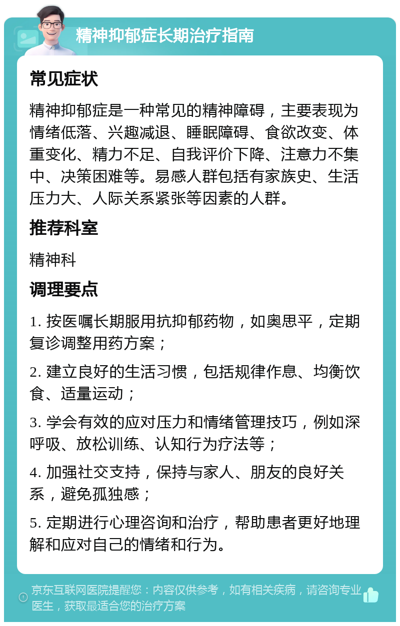 精神抑郁症长期治疗指南 常见症状 精神抑郁症是一种常见的精神障碍，主要表现为情绪低落、兴趣减退、睡眠障碍、食欲改变、体重变化、精力不足、自我评价下降、注意力不集中、决策困难等。易感人群包括有家族史、生活压力大、人际关系紧张等因素的人群。 推荐科室 精神科 调理要点 1. 按医嘱长期服用抗抑郁药物，如奥思平，定期复诊调整用药方案； 2. 建立良好的生活习惯，包括规律作息、均衡饮食、适量运动； 3. 学会有效的应对压力和情绪管理技巧，例如深呼吸、放松训练、认知行为疗法等； 4. 加强社交支持，保持与家人、朋友的良好关系，避免孤独感； 5. 定期进行心理咨询和治疗，帮助患者更好地理解和应对自己的情绪和行为。