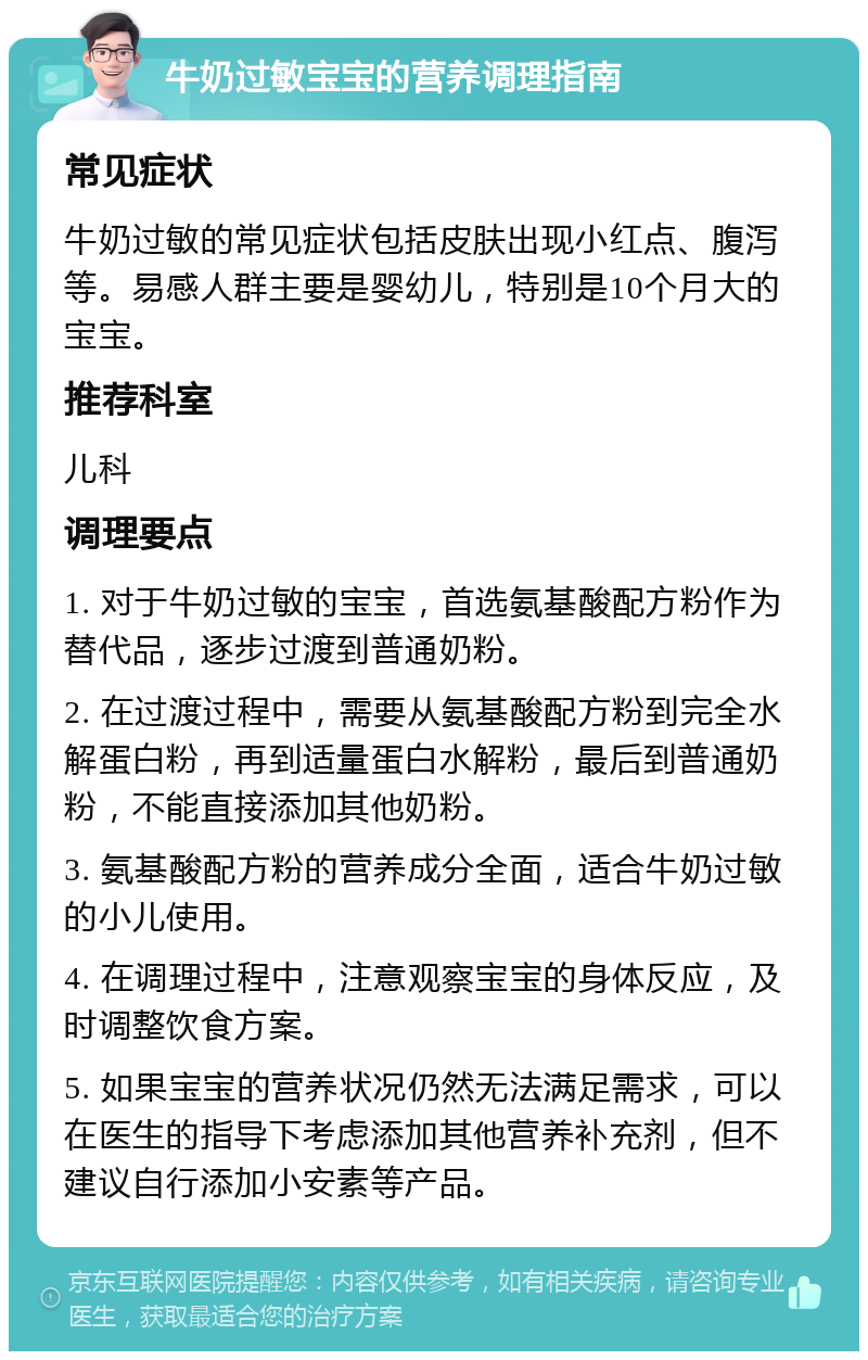 牛奶过敏宝宝的营养调理指南 常见症状 牛奶过敏的常见症状包括皮肤出现小红点、腹泻等。易感人群主要是婴幼儿，特别是10个月大的宝宝。 推荐科室 儿科 调理要点 1. 对于牛奶过敏的宝宝，首选氨基酸配方粉作为替代品，逐步过渡到普通奶粉。 2. 在过渡过程中，需要从氨基酸配方粉到完全水解蛋白粉，再到适量蛋白水解粉，最后到普通奶粉，不能直接添加其他奶粉。 3. 氨基酸配方粉的营养成分全面，适合牛奶过敏的小儿使用。 4. 在调理过程中，注意观察宝宝的身体反应，及时调整饮食方案。 5. 如果宝宝的营养状况仍然无法满足需求，可以在医生的指导下考虑添加其他营养补充剂，但不建议自行添加小安素等产品。