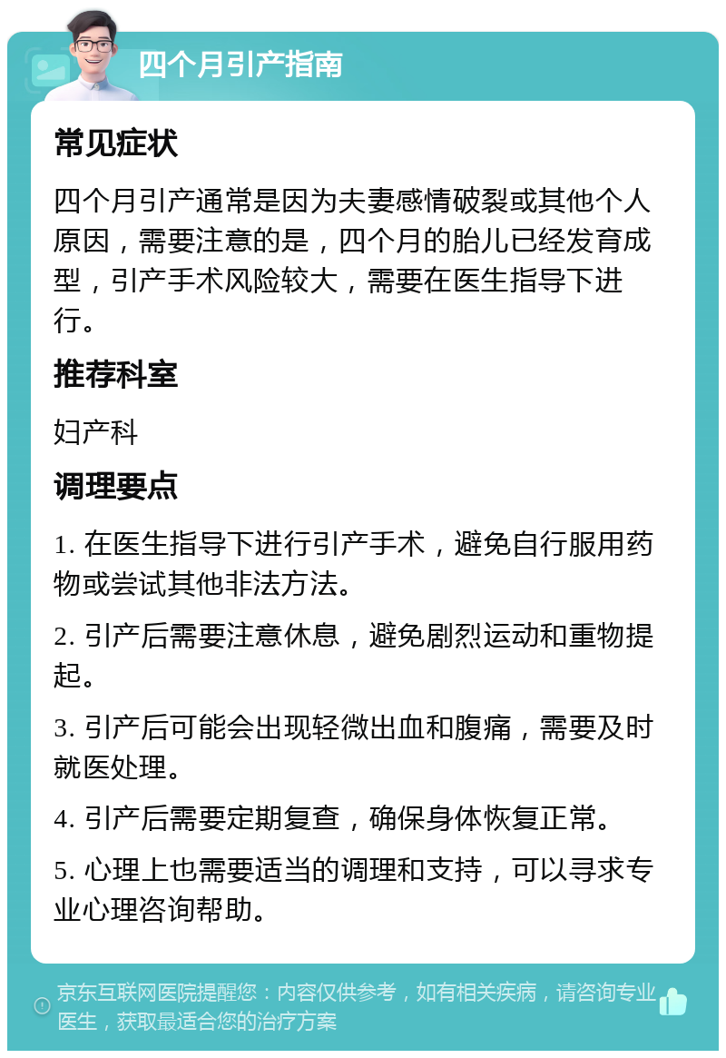 四个月引产指南 常见症状 四个月引产通常是因为夫妻感情破裂或其他个人原因，需要注意的是，四个月的胎儿已经发育成型，引产手术风险较大，需要在医生指导下进行。 推荐科室 妇产科 调理要点 1. 在医生指导下进行引产手术，避免自行服用药物或尝试其他非法方法。 2. 引产后需要注意休息，避免剧烈运动和重物提起。 3. 引产后可能会出现轻微出血和腹痛，需要及时就医处理。 4. 引产后需要定期复查，确保身体恢复正常。 5. 心理上也需要适当的调理和支持，可以寻求专业心理咨询帮助。