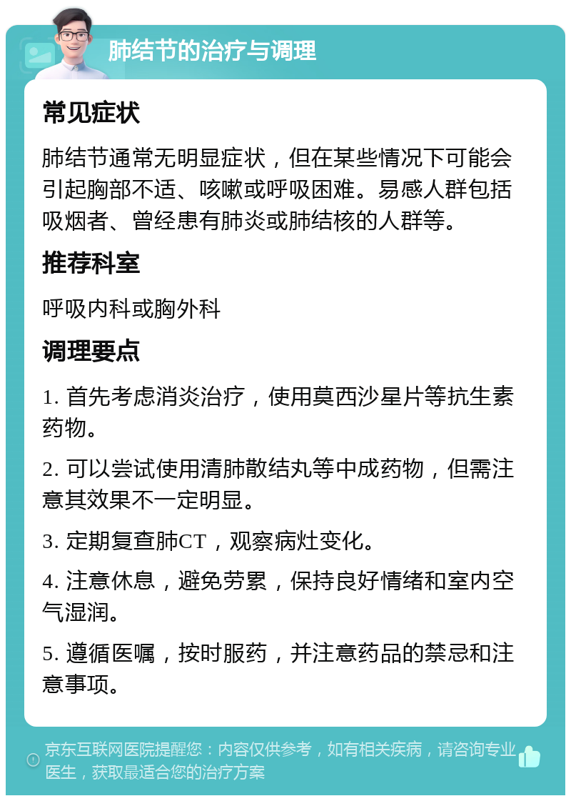 肺结节的治疗与调理 常见症状 肺结节通常无明显症状，但在某些情况下可能会引起胸部不适、咳嗽或呼吸困难。易感人群包括吸烟者、曾经患有肺炎或肺结核的人群等。 推荐科室 呼吸内科或胸外科 调理要点 1. 首先考虑消炎治疗，使用莫西沙星片等抗生素药物。 2. 可以尝试使用清肺散结丸等中成药物，但需注意其效果不一定明显。 3. 定期复查肺CT，观察病灶变化。 4. 注意休息，避免劳累，保持良好情绪和室内空气湿润。 5. 遵循医嘱，按时服药，并注意药品的禁忌和注意事项。