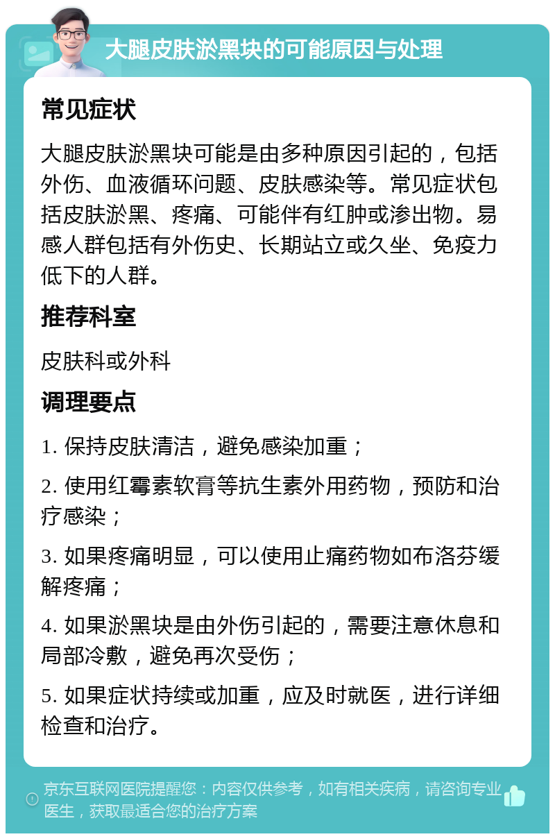 大腿皮肤淤黑块的可能原因与处理 常见症状 大腿皮肤淤黑块可能是由多种原因引起的，包括外伤、血液循环问题、皮肤感染等。常见症状包括皮肤淤黑、疼痛、可能伴有红肿或渗出物。易感人群包括有外伤史、长期站立或久坐、免疫力低下的人群。 推荐科室 皮肤科或外科 调理要点 1. 保持皮肤清洁，避免感染加重； 2. 使用红霉素软膏等抗生素外用药物，预防和治疗感染； 3. 如果疼痛明显，可以使用止痛药物如布洛芬缓解疼痛； 4. 如果淤黑块是由外伤引起的，需要注意休息和局部冷敷，避免再次受伤； 5. 如果症状持续或加重，应及时就医，进行详细检查和治疗。