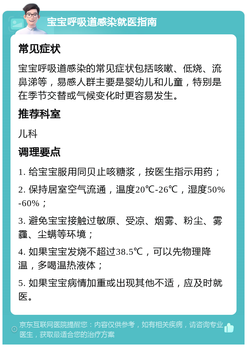 宝宝呼吸道感染就医指南 常见症状 宝宝呼吸道感染的常见症状包括咳嗽、低烧、流鼻涕等，易感人群主要是婴幼儿和儿童，特别是在季节交替或气候变化时更容易发生。 推荐科室 儿科 调理要点 1. 给宝宝服用同贝止咳糖浆，按医生指示用药； 2. 保持居室空气流通，温度20℃-26℃，湿度50%-60%； 3. 避免宝宝接触过敏原、受凉、烟雾、粉尘、雾霾、尘螨等环境； 4. 如果宝宝发烧不超过38.5℃，可以先物理降温，多喝温热液体； 5. 如果宝宝病情加重或出现其他不适，应及时就医。