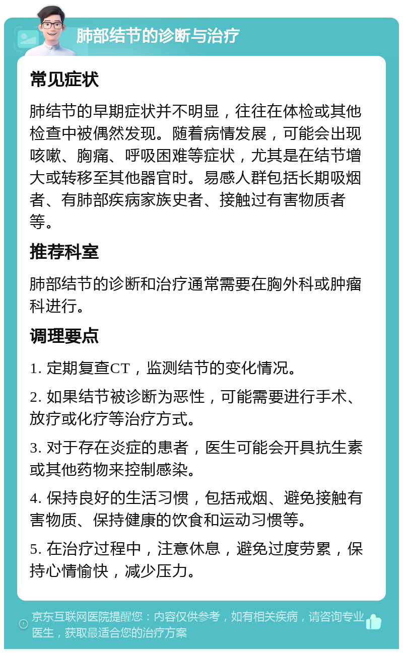 肺部结节的诊断与治疗 常见症状 肺结节的早期症状并不明显，往往在体检或其他检查中被偶然发现。随着病情发展，可能会出现咳嗽、胸痛、呼吸困难等症状，尤其是在结节增大或转移至其他器官时。易感人群包括长期吸烟者、有肺部疾病家族史者、接触过有害物质者等。 推荐科室 肺部结节的诊断和治疗通常需要在胸外科或肿瘤科进行。 调理要点 1. 定期复查CT，监测结节的变化情况。 2. 如果结节被诊断为恶性，可能需要进行手术、放疗或化疗等治疗方式。 3. 对于存在炎症的患者，医生可能会开具抗生素或其他药物来控制感染。 4. 保持良好的生活习惯，包括戒烟、避免接触有害物质、保持健康的饮食和运动习惯等。 5. 在治疗过程中，注意休息，避免过度劳累，保持心情愉快，减少压力。