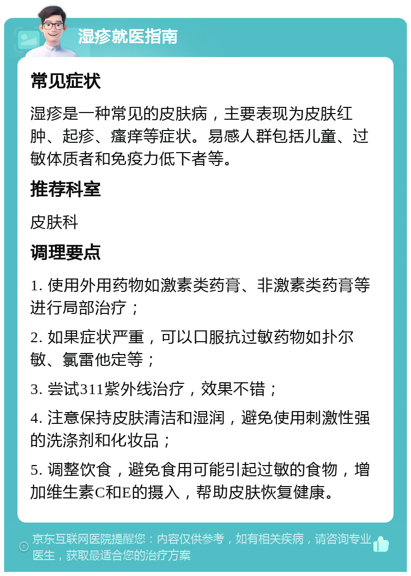 湿疹就医指南 常见症状 湿疹是一种常见的皮肤病，主要表现为皮肤红肿、起疹、瘙痒等症状。易感人群包括儿童、过敏体质者和免疫力低下者等。 推荐科室 皮肤科 调理要点 1. 使用外用药物如激素类药膏、非激素类药膏等进行局部治疗； 2. 如果症状严重，可以口服抗过敏药物如扑尔敏、氯雷他定等； 3. 尝试311紫外线治疗，效果不错； 4. 注意保持皮肤清洁和湿润，避免使用刺激性强的洗涤剂和化妆品； 5. 调整饮食，避免食用可能引起过敏的食物，增加维生素C和E的摄入，帮助皮肤恢复健康。