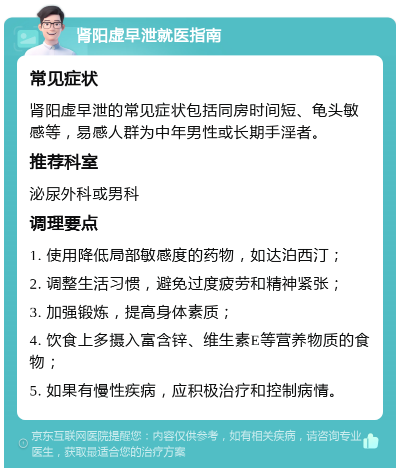 肾阳虚早泄就医指南 常见症状 肾阳虚早泄的常见症状包括同房时间短、龟头敏感等，易感人群为中年男性或长期手淫者。 推荐科室 泌尿外科或男科 调理要点 1. 使用降低局部敏感度的药物，如达泊西汀； 2. 调整生活习惯，避免过度疲劳和精神紧张； 3. 加强锻炼，提高身体素质； 4. 饮食上多摄入富含锌、维生素E等营养物质的食物； 5. 如果有慢性疾病，应积极治疗和控制病情。