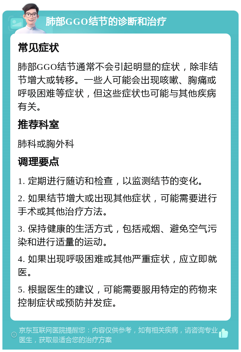 肺部GGO结节的诊断和治疗 常见症状 肺部GGO结节通常不会引起明显的症状，除非结节增大或转移。一些人可能会出现咳嗽、胸痛或呼吸困难等症状，但这些症状也可能与其他疾病有关。 推荐科室 肺科或胸外科 调理要点 1. 定期进行随访和检查，以监测结节的变化。 2. 如果结节增大或出现其他症状，可能需要进行手术或其他治疗方法。 3. 保持健康的生活方式，包括戒烟、避免空气污染和进行适量的运动。 4. 如果出现呼吸困难或其他严重症状，应立即就医。 5. 根据医生的建议，可能需要服用特定的药物来控制症状或预防并发症。