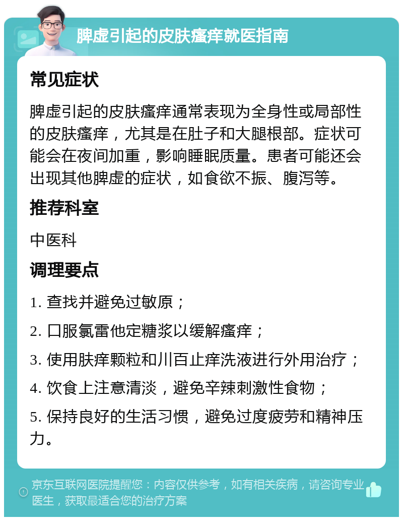 脾虚引起的皮肤瘙痒就医指南 常见症状 脾虚引起的皮肤瘙痒通常表现为全身性或局部性的皮肤瘙痒，尤其是在肚子和大腿根部。症状可能会在夜间加重，影响睡眠质量。患者可能还会出现其他脾虚的症状，如食欲不振、腹泻等。 推荐科室 中医科 调理要点 1. 查找并避免过敏原； 2. 口服氯雷他定糖浆以缓解瘙痒； 3. 使用肤痒颗粒和川百止痒洗液进行外用治疗； 4. 饮食上注意清淡，避免辛辣刺激性食物； 5. 保持良好的生活习惯，避免过度疲劳和精神压力。