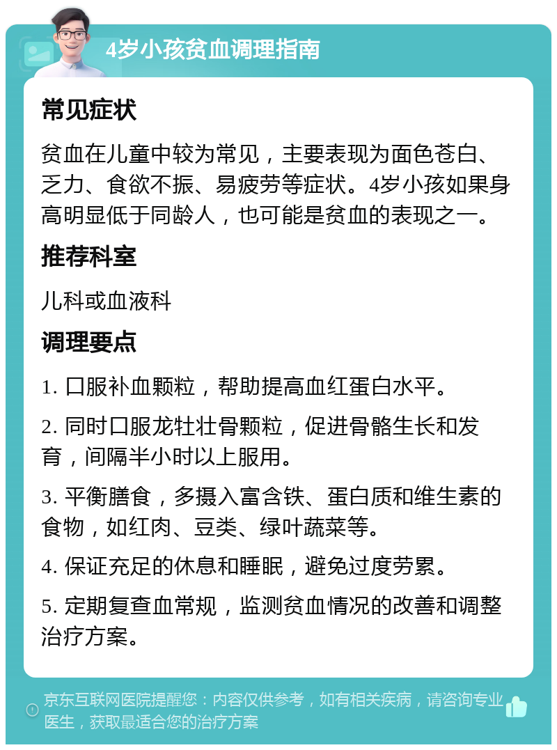 4岁小孩贫血调理指南 常见症状 贫血在儿童中较为常见，主要表现为面色苍白、乏力、食欲不振、易疲劳等症状。4岁小孩如果身高明显低于同龄人，也可能是贫血的表现之一。 推荐科室 儿科或血液科 调理要点 1. 口服补血颗粒，帮助提高血红蛋白水平。 2. 同时口服龙牡壮骨颗粒，促进骨骼生长和发育，间隔半小时以上服用。 3. 平衡膳食，多摄入富含铁、蛋白质和维生素的食物，如红肉、豆类、绿叶蔬菜等。 4. 保证充足的休息和睡眠，避免过度劳累。 5. 定期复查血常规，监测贫血情况的改善和调整治疗方案。