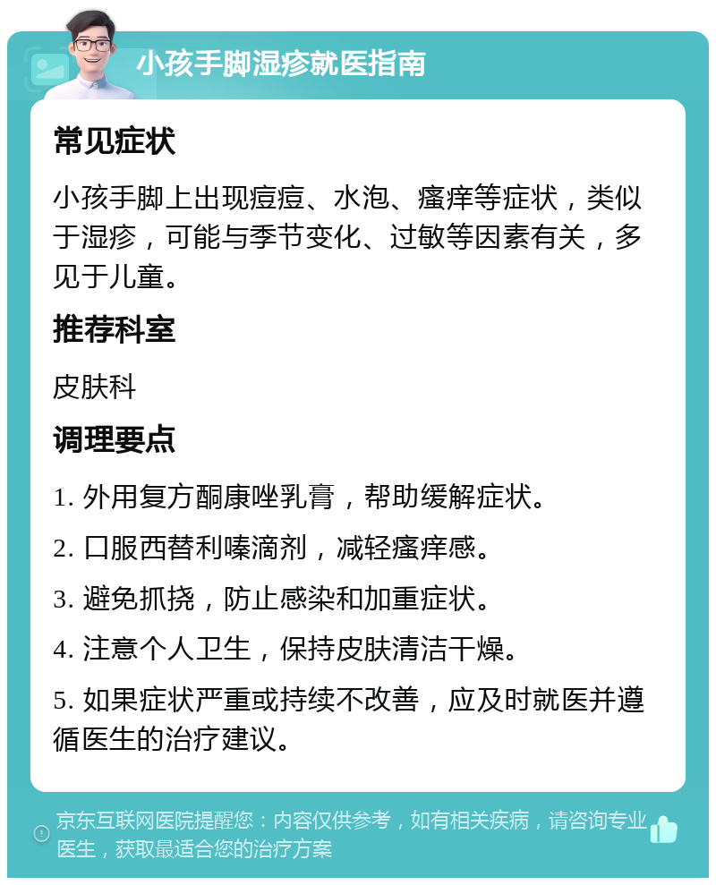 小孩手脚湿疹就医指南 常见症状 小孩手脚上出现痘痘、水泡、瘙痒等症状，类似于湿疹，可能与季节变化、过敏等因素有关，多见于儿童。 推荐科室 皮肤科 调理要点 1. 外用复方酮康唑乳膏，帮助缓解症状。 2. 口服西替利嗪滴剂，减轻瘙痒感。 3. 避免抓挠，防止感染和加重症状。 4. 注意个人卫生，保持皮肤清洁干燥。 5. 如果症状严重或持续不改善，应及时就医并遵循医生的治疗建议。