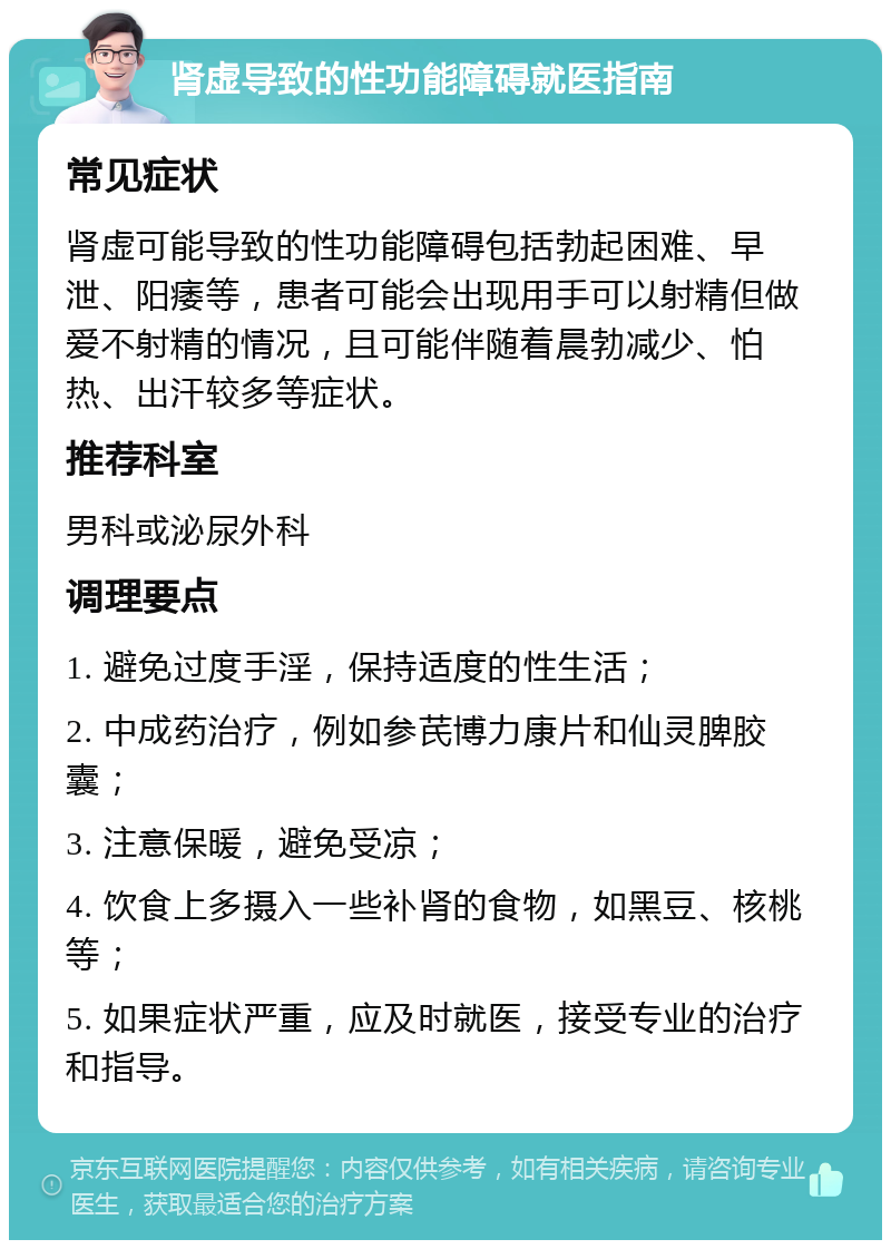 肾虚导致的性功能障碍就医指南 常见症状 肾虚可能导致的性功能障碍包括勃起困难、早泄、阳痿等，患者可能会出现用手可以射精但做爱不射精的情况，且可能伴随着晨勃减少、怕热、出汗较多等症状。 推荐科室 男科或泌尿外科 调理要点 1. 避免过度手淫，保持适度的性生活； 2. 中成药治疗，例如参芪博力康片和仙灵脾胶囊； 3. 注意保暖，避免受凉； 4. 饮食上多摄入一些补肾的食物，如黑豆、核桃等； 5. 如果症状严重，应及时就医，接受专业的治疗和指导。