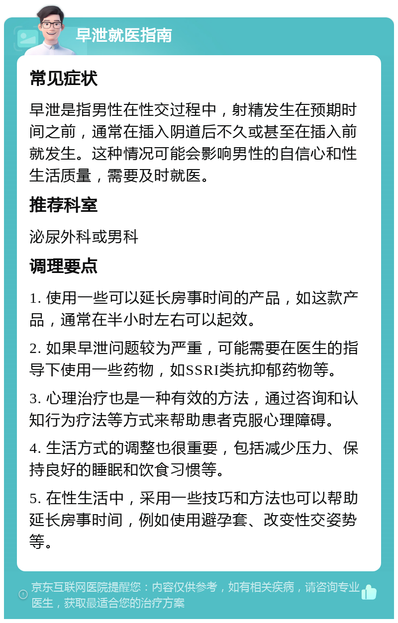 早泄就医指南 常见症状 早泄是指男性在性交过程中，射精发生在预期时间之前，通常在插入阴道后不久或甚至在插入前就发生。这种情况可能会影响男性的自信心和性生活质量，需要及时就医。 推荐科室 泌尿外科或男科 调理要点 1. 使用一些可以延长房事时间的产品，如这款产品，通常在半小时左右可以起效。 2. 如果早泄问题较为严重，可能需要在医生的指导下使用一些药物，如SSRI类抗抑郁药物等。 3. 心理治疗也是一种有效的方法，通过咨询和认知行为疗法等方式来帮助患者克服心理障碍。 4. 生活方式的调整也很重要，包括减少压力、保持良好的睡眠和饮食习惯等。 5. 在性生活中，采用一些技巧和方法也可以帮助延长房事时间，例如使用避孕套、改变性交姿势等。