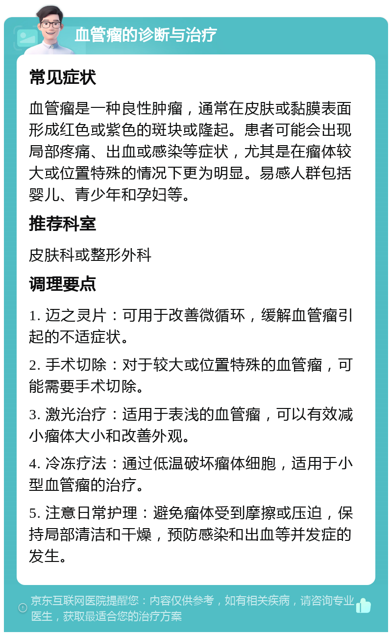 血管瘤的诊断与治疗 常见症状 血管瘤是一种良性肿瘤，通常在皮肤或黏膜表面形成红色或紫色的斑块或隆起。患者可能会出现局部疼痛、出血或感染等症状，尤其是在瘤体较大或位置特殊的情况下更为明显。易感人群包括婴儿、青少年和孕妇等。 推荐科室 皮肤科或整形外科 调理要点 1. 迈之灵片：可用于改善微循环，缓解血管瘤引起的不适症状。 2. 手术切除：对于较大或位置特殊的血管瘤，可能需要手术切除。 3. 激光治疗：适用于表浅的血管瘤，可以有效减小瘤体大小和改善外观。 4. 冷冻疗法：通过低温破坏瘤体细胞，适用于小型血管瘤的治疗。 5. 注意日常护理：避免瘤体受到摩擦或压迫，保持局部清洁和干燥，预防感染和出血等并发症的发生。