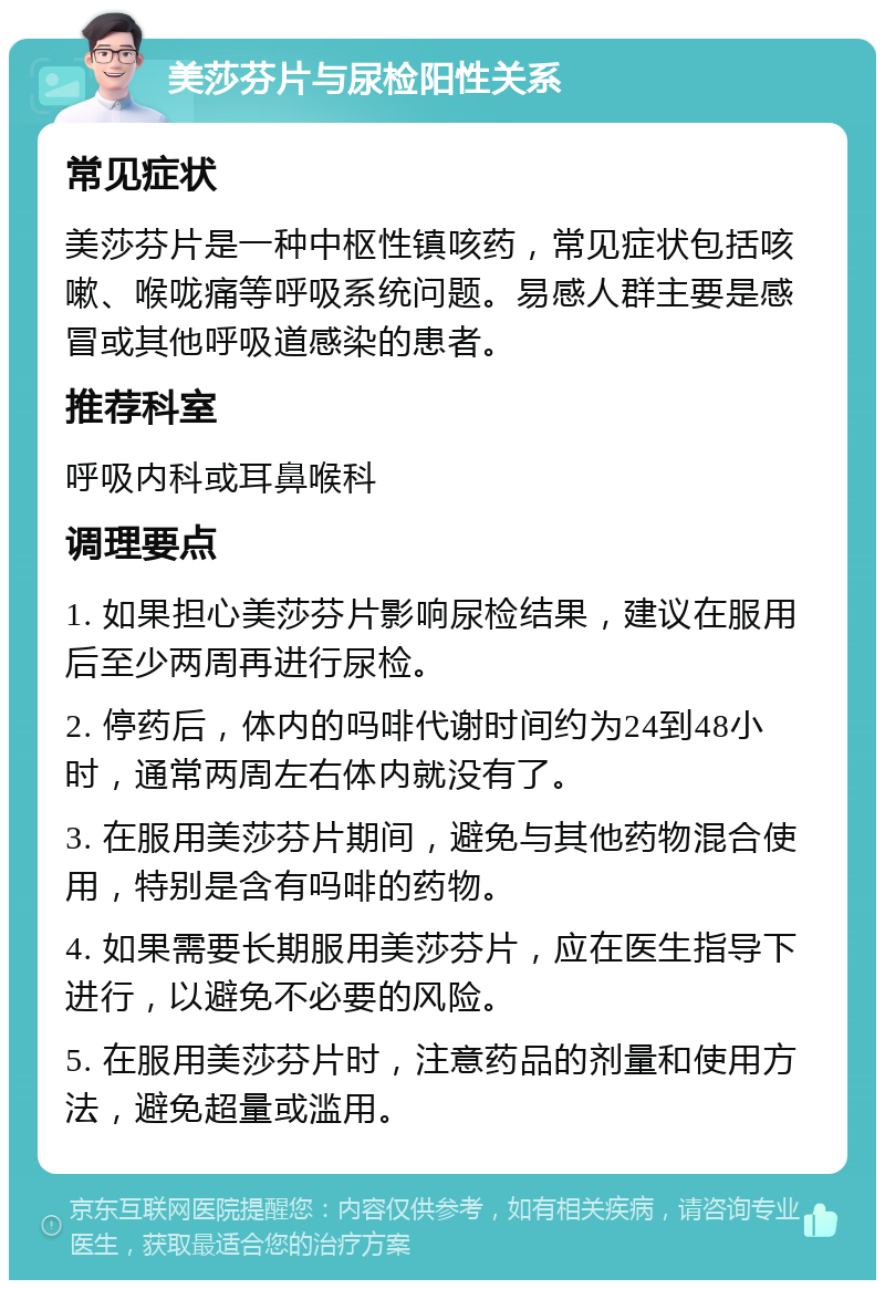 美莎芬片与尿检阳性关系 常见症状 美莎芬片是一种中枢性镇咳药，常见症状包括咳嗽、喉咙痛等呼吸系统问题。易感人群主要是感冒或其他呼吸道感染的患者。 推荐科室 呼吸内科或耳鼻喉科 调理要点 1. 如果担心美莎芬片影响尿检结果，建议在服用后至少两周再进行尿检。 2. 停药后，体内的吗啡代谢时间约为24到48小时，通常两周左右体内就没有了。 3. 在服用美莎芬片期间，避免与其他药物混合使用，特别是含有吗啡的药物。 4. 如果需要长期服用美莎芬片，应在医生指导下进行，以避免不必要的风险。 5. 在服用美莎芬片时，注意药品的剂量和使用方法，避免超量或滥用。