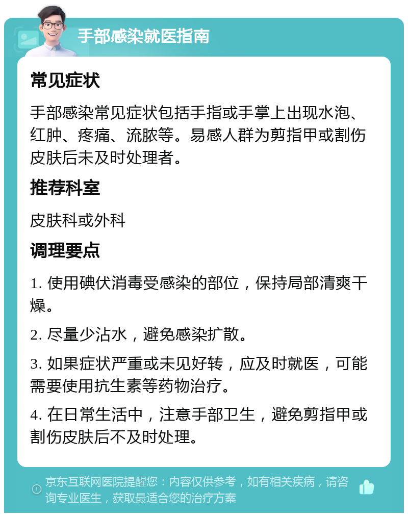 手部感染就医指南 常见症状 手部感染常见症状包括手指或手掌上出现水泡、红肿、疼痛、流脓等。易感人群为剪指甲或割伤皮肤后未及时处理者。 推荐科室 皮肤科或外科 调理要点 1. 使用碘伏消毒受感染的部位，保持局部清爽干燥。 2. 尽量少沾水，避免感染扩散。 3. 如果症状严重或未见好转，应及时就医，可能需要使用抗生素等药物治疗。 4. 在日常生活中，注意手部卫生，避免剪指甲或割伤皮肤后不及时处理。