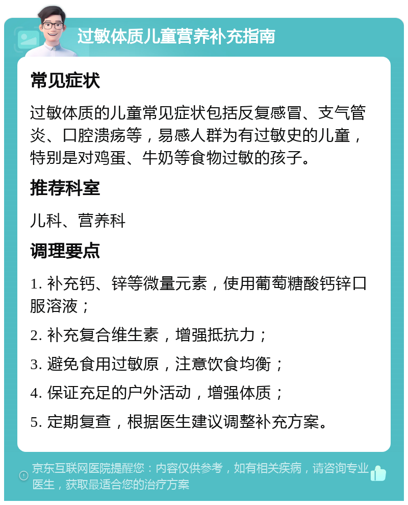 过敏体质儿童营养补充指南 常见症状 过敏体质的儿童常见症状包括反复感冒、支气管炎、口腔溃疡等，易感人群为有过敏史的儿童，特别是对鸡蛋、牛奶等食物过敏的孩子。 推荐科室 儿科、营养科 调理要点 1. 补充钙、锌等微量元素，使用葡萄糖酸钙锌口服溶液； 2. 补充复合维生素，增强抵抗力； 3. 避免食用过敏原，注意饮食均衡； 4. 保证充足的户外活动，增强体质； 5. 定期复查，根据医生建议调整补充方案。