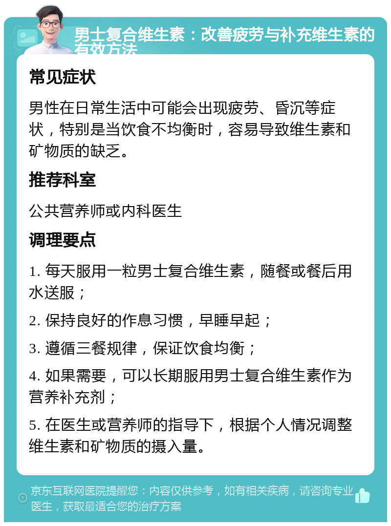 男士复合维生素：改善疲劳与补充维生素的有效方法 常见症状 男性在日常生活中可能会出现疲劳、昏沉等症状，特别是当饮食不均衡时，容易导致维生素和矿物质的缺乏。 推荐科室 公共营养师或内科医生 调理要点 1. 每天服用一粒男士复合维生素，随餐或餐后用水送服； 2. 保持良好的作息习惯，早睡早起； 3. 遵循三餐规律，保证饮食均衡； 4. 如果需要，可以长期服用男士复合维生素作为营养补充剂； 5. 在医生或营养师的指导下，根据个人情况调整维生素和矿物质的摄入量。