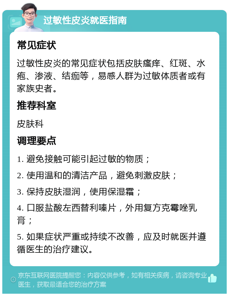 过敏性皮炎就医指南 常见症状 过敏性皮炎的常见症状包括皮肤瘙痒、红斑、水疱、渗液、结痂等，易感人群为过敏体质者或有家族史者。 推荐科室 皮肤科 调理要点 1. 避免接触可能引起过敏的物质； 2. 使用温和的清洁产品，避免刺激皮肤； 3. 保持皮肤湿润，使用保湿霜； 4. 口服盐酸左西替利嗪片，外用复方克霉唑乳膏； 5. 如果症状严重或持续不改善，应及时就医并遵循医生的治疗建议。