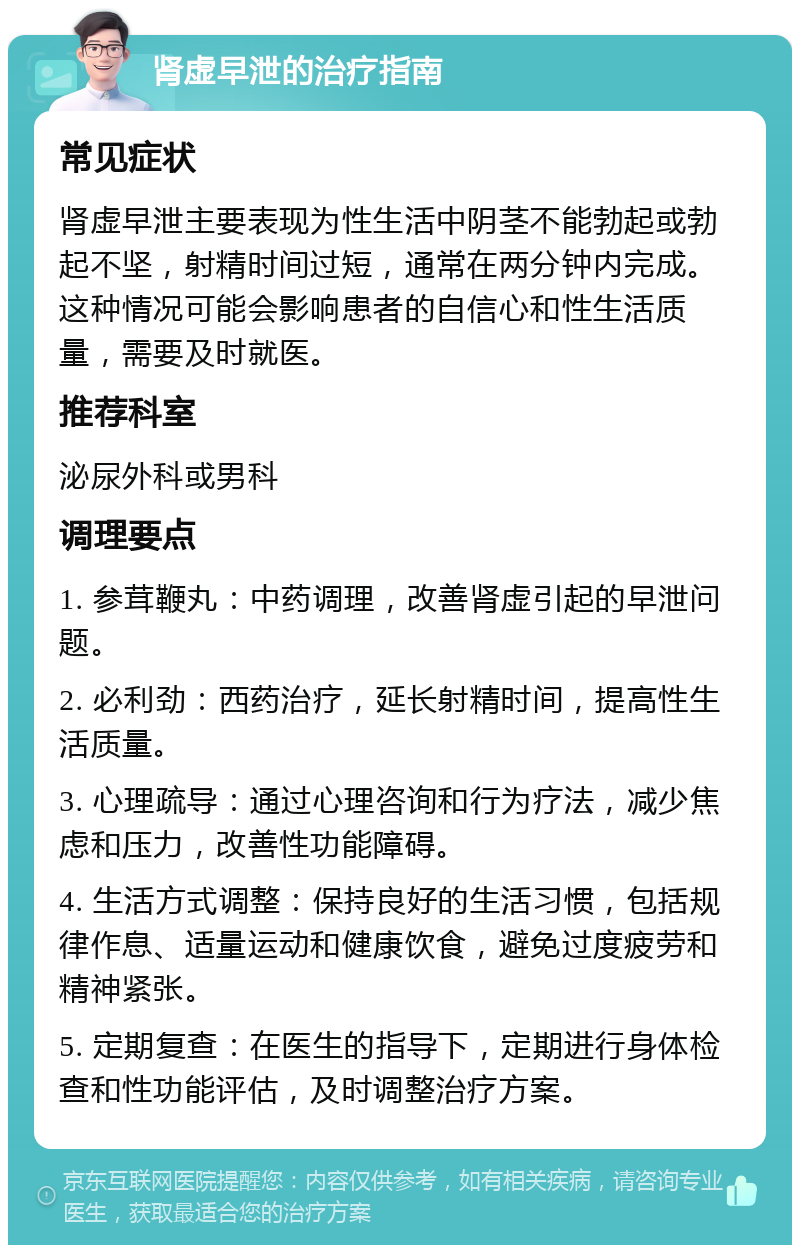 肾虚早泄的治疗指南 常见症状 肾虚早泄主要表现为性生活中阴茎不能勃起或勃起不坚，射精时间过短，通常在两分钟内完成。这种情况可能会影响患者的自信心和性生活质量，需要及时就医。 推荐科室 泌尿外科或男科 调理要点 1. 参茸鞭丸：中药调理，改善肾虚引起的早泄问题。 2. 必利劲：西药治疗，延长射精时间，提高性生活质量。 3. 心理疏导：通过心理咨询和行为疗法，减少焦虑和压力，改善性功能障碍。 4. 生活方式调整：保持良好的生活习惯，包括规律作息、适量运动和健康饮食，避免过度疲劳和精神紧张。 5. 定期复查：在医生的指导下，定期进行身体检查和性功能评估，及时调整治疗方案。