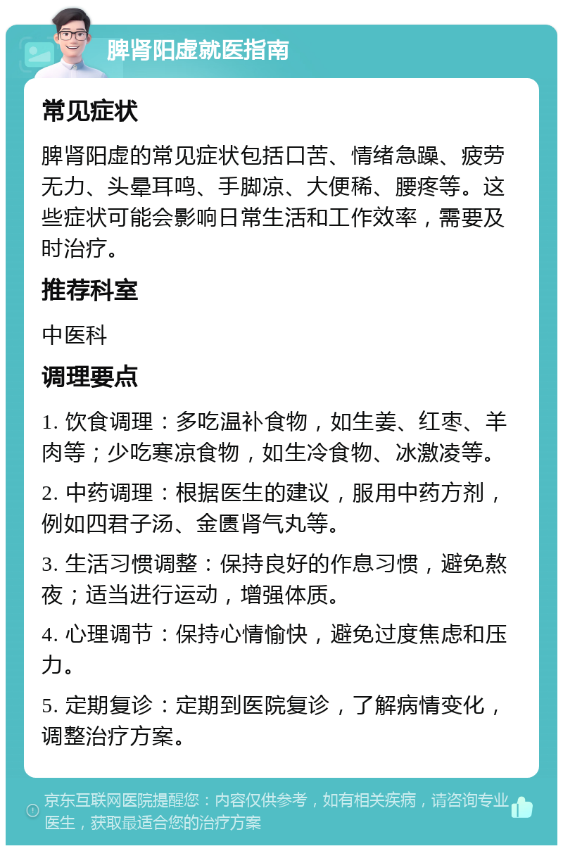 脾肾阳虚就医指南 常见症状 脾肾阳虚的常见症状包括口苦、情绪急躁、疲劳无力、头晕耳鸣、手脚凉、大便稀、腰疼等。这些症状可能会影响日常生活和工作效率，需要及时治疗。 推荐科室 中医科 调理要点 1. 饮食调理：多吃温补食物，如生姜、红枣、羊肉等；少吃寒凉食物，如生冷食物、冰激凌等。 2. 中药调理：根据医生的建议，服用中药方剂，例如四君子汤、金匮肾气丸等。 3. 生活习惯调整：保持良好的作息习惯，避免熬夜；适当进行运动，增强体质。 4. 心理调节：保持心情愉快，避免过度焦虑和压力。 5. 定期复诊：定期到医院复诊，了解病情变化，调整治疗方案。