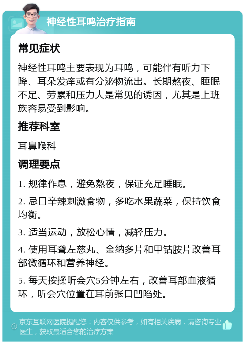 神经性耳鸣治疗指南 常见症状 神经性耳鸣主要表现为耳鸣，可能伴有听力下降、耳朵发痒或有分泌物流出。长期熬夜、睡眠不足、劳累和压力大是常见的诱因，尤其是上班族容易受到影响。 推荐科室 耳鼻喉科 调理要点 1. 规律作息，避免熬夜，保证充足睡眠。 2. 忌口辛辣刺激食物，多吃水果蔬菜，保持饮食均衡。 3. 适当运动，放松心情，减轻压力。 4. 使用耳聋左慈丸、金纳多片和甲钴胺片改善耳部微循环和营养神经。 5. 每天按揉听会穴5分钟左右，改善耳部血液循环，听会穴位置在耳前张口凹陷处。