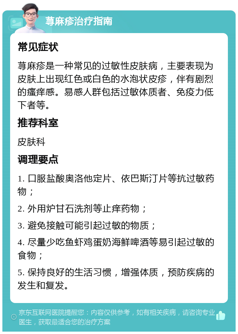 荨麻疹治疗指南 常见症状 荨麻疹是一种常见的过敏性皮肤病，主要表现为皮肤上出现红色或白色的水泡状皮疹，伴有剧烈的瘙痒感。易感人群包括过敏体质者、免疫力低下者等。 推荐科室 皮肤科 调理要点 1. 口服盐酸奥洛他定片、依巴斯汀片等抗过敏药物； 2. 外用炉甘石洗剂等止痒药物； 3. 避免接触可能引起过敏的物质； 4. 尽量少吃鱼虾鸡蛋奶海鲜啤酒等易引起过敏的食物； 5. 保持良好的生活习惯，增强体质，预防疾病的发生和复发。