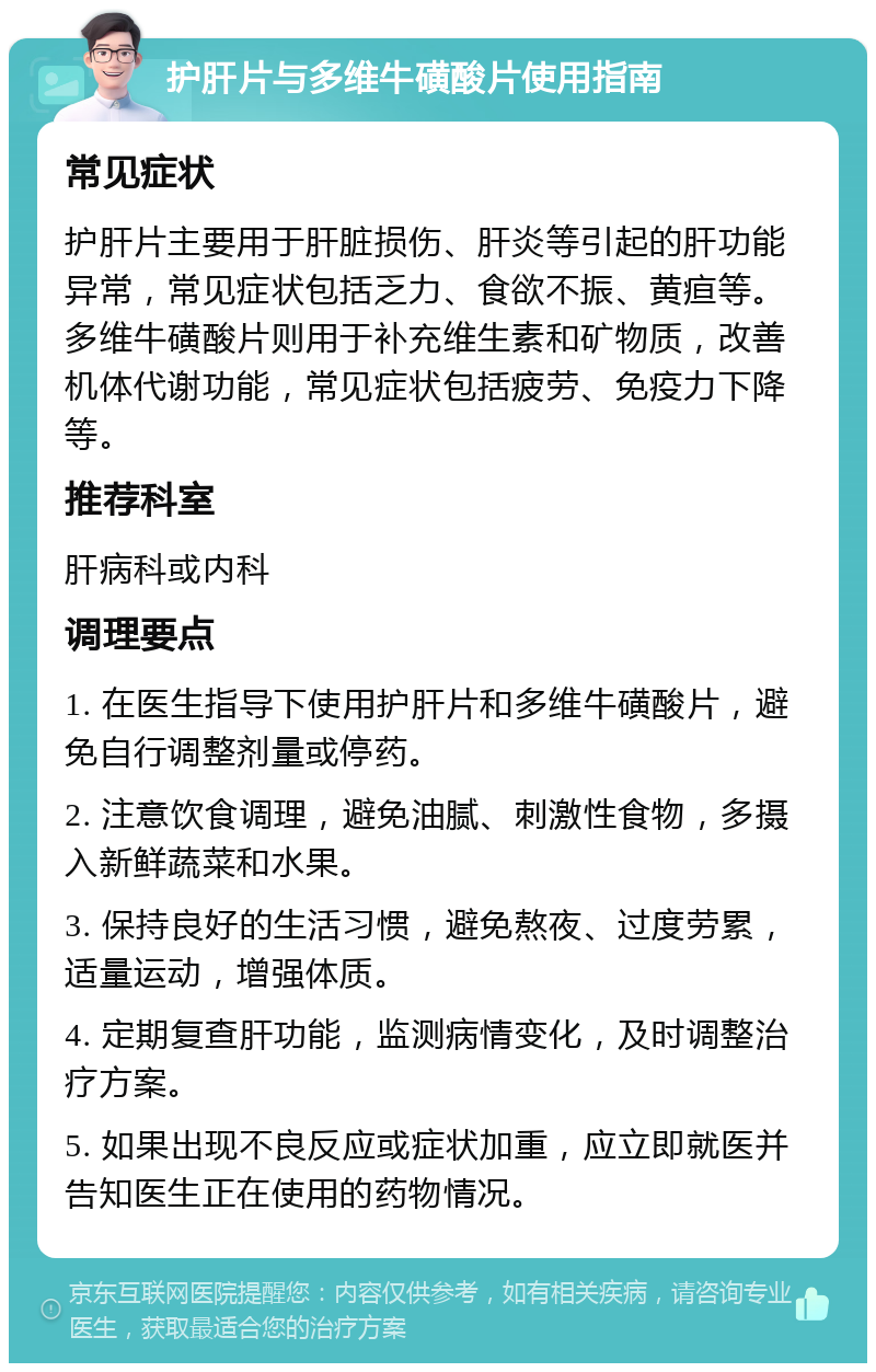 护肝片与多维牛磺酸片使用指南 常见症状 护肝片主要用于肝脏损伤、肝炎等引起的肝功能异常，常见症状包括乏力、食欲不振、黄疸等。多维牛磺酸片则用于补充维生素和矿物质，改善机体代谢功能，常见症状包括疲劳、免疫力下降等。 推荐科室 肝病科或内科 调理要点 1. 在医生指导下使用护肝片和多维牛磺酸片，避免自行调整剂量或停药。 2. 注意饮食调理，避免油腻、刺激性食物，多摄入新鲜蔬菜和水果。 3. 保持良好的生活习惯，避免熬夜、过度劳累，适量运动，增强体质。 4. 定期复查肝功能，监测病情变化，及时调整治疗方案。 5. 如果出现不良反应或症状加重，应立即就医并告知医生正在使用的药物情况。