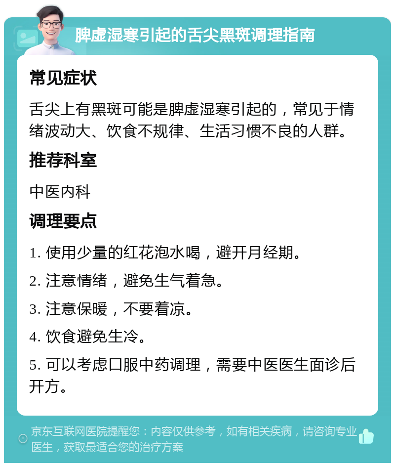 脾虚湿寒引起的舌尖黑斑调理指南 常见症状 舌尖上有黑斑可能是脾虚湿寒引起的，常见于情绪波动大、饮食不规律、生活习惯不良的人群。 推荐科室 中医内科 调理要点 1. 使用少量的红花泡水喝，避开月经期。 2. 注意情绪，避免生气着急。 3. 注意保暖，不要着凉。 4. 饮食避免生冷。 5. 可以考虑口服中药调理，需要中医医生面诊后开方。