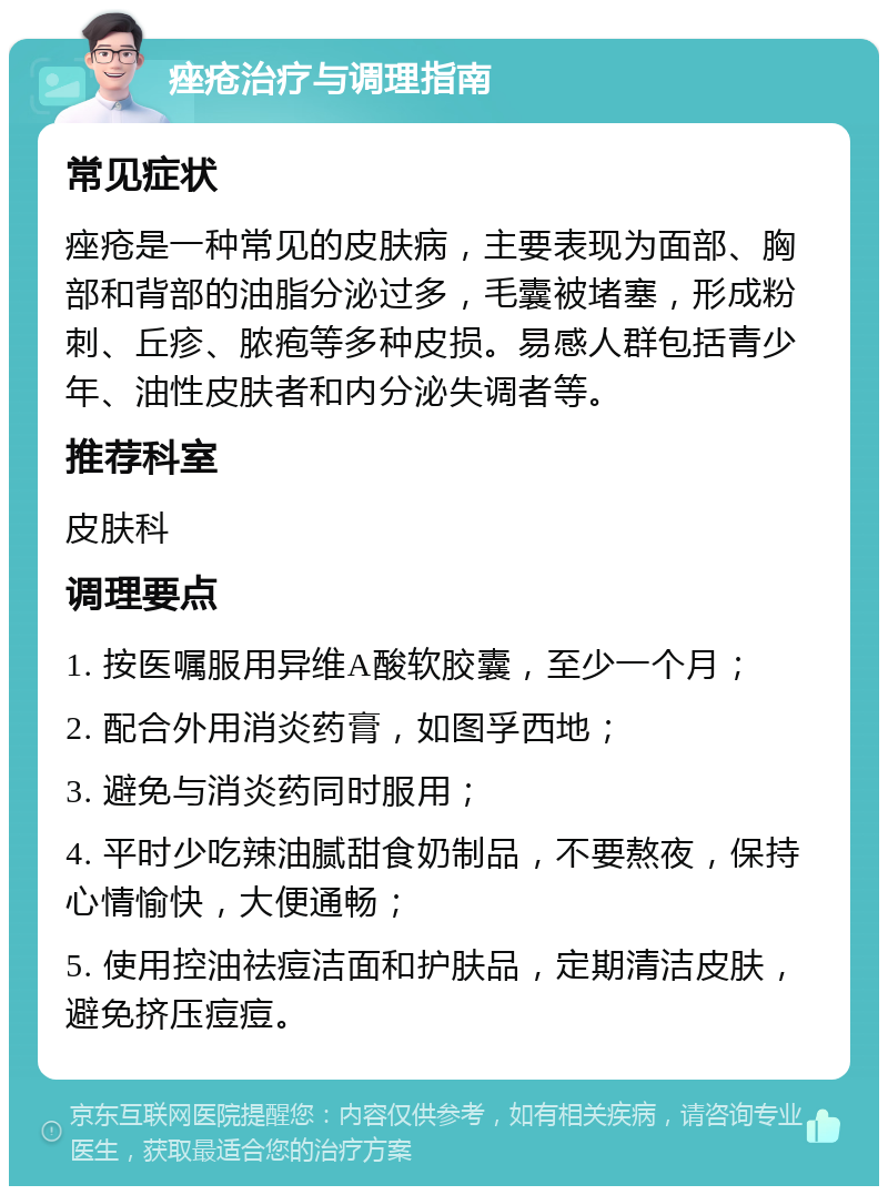 痤疮治疗与调理指南 常见症状 痤疮是一种常见的皮肤病，主要表现为面部、胸部和背部的油脂分泌过多，毛囊被堵塞，形成粉刺、丘疹、脓疱等多种皮损。易感人群包括青少年、油性皮肤者和内分泌失调者等。 推荐科室 皮肤科 调理要点 1. 按医嘱服用异维A酸软胶囊，至少一个月； 2. 配合外用消炎药膏，如图孚西地； 3. 避免与消炎药同时服用； 4. 平时少吃辣油腻甜食奶制品，不要熬夜，保持心情愉快，大便通畅； 5. 使用控油祛痘洁面和护肤品，定期清洁皮肤，避免挤压痘痘。