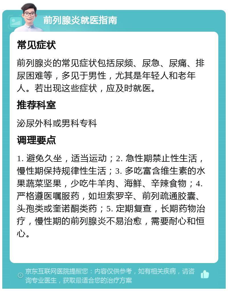 前列腺炎就医指南 常见症状 前列腺炎的常见症状包括尿频、尿急、尿痛、排尿困难等，多见于男性，尤其是年轻人和老年人。若出现这些症状，应及时就医。 推荐科室 泌尿外科或男科专科 调理要点 1. 避免久坐，适当运动；2. 急性期禁止性生活，慢性期保持规律性生活；3. 多吃富含维生素的水果蔬菜坚果，少吃牛羊肉、海鲜、辛辣食物；4. 严格遵医嘱服药，如坦索罗辛、前列疏通胶囊、头孢类或奎诺酮类药；5. 定期复查，长期药物治疗，慢性期的前列腺炎不易治愈，需要耐心和恒心。