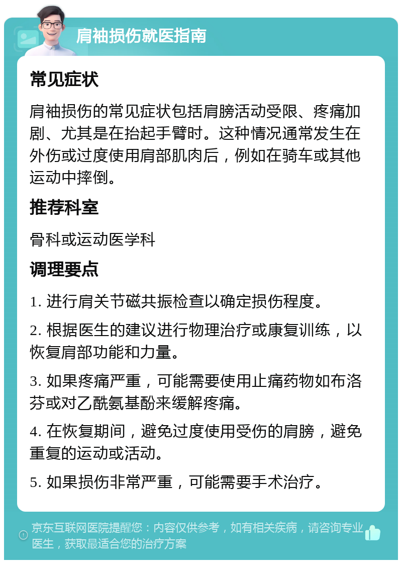 肩袖损伤就医指南 常见症状 肩袖损伤的常见症状包括肩膀活动受限、疼痛加剧、尤其是在抬起手臂时。这种情况通常发生在外伤或过度使用肩部肌肉后，例如在骑车或其他运动中摔倒。 推荐科室 骨科或运动医学科 调理要点 1. 进行肩关节磁共振检查以确定损伤程度。 2. 根据医生的建议进行物理治疗或康复训练，以恢复肩部功能和力量。 3. 如果疼痛严重，可能需要使用止痛药物如布洛芬或对乙酰氨基酚来缓解疼痛。 4. 在恢复期间，避免过度使用受伤的肩膀，避免重复的运动或活动。 5. 如果损伤非常严重，可能需要手术治疗。