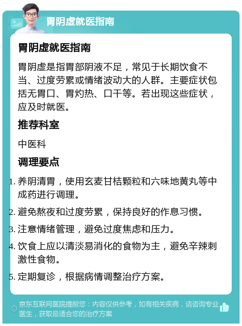 胃阴虚就医指南 胃阴虚就医指南 胃阴虚是指胃部阴液不足，常见于长期饮食不当、过度劳累或情绪波动大的人群。主要症状包括无胃口、胃灼热、口干等。若出现这些症状，应及时就医。 推荐科室 中医科 调理要点 养阴清胃，使用玄麦甘桔颗粒和六味地黄丸等中成药进行调理。 避免熬夜和过度劳累，保持良好的作息习惯。 注意情绪管理，避免过度焦虑和压力。 饮食上应以清淡易消化的食物为主，避免辛辣刺激性食物。 定期复诊，根据病情调整治疗方案。