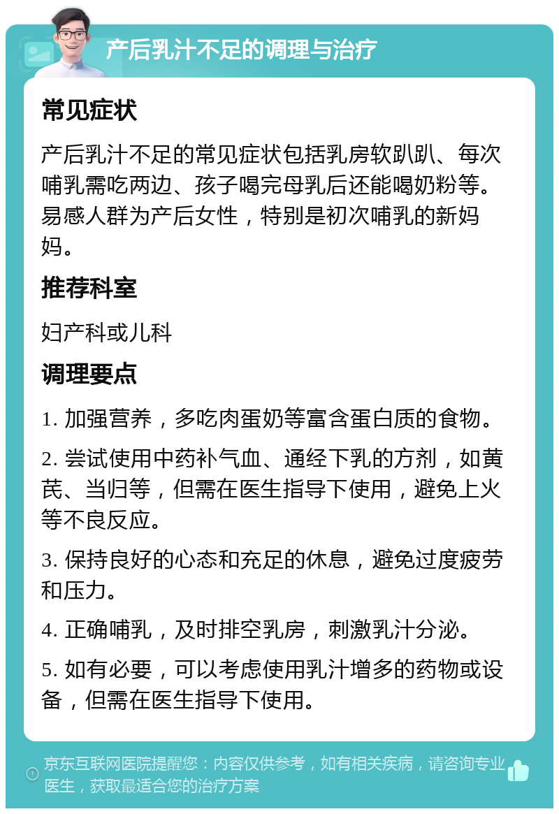 产后乳汁不足的调理与治疗 常见症状 产后乳汁不足的常见症状包括乳房软趴趴、每次哺乳需吃两边、孩子喝完母乳后还能喝奶粉等。易感人群为产后女性，特别是初次哺乳的新妈妈。 推荐科室 妇产科或儿科 调理要点 1. 加强营养，多吃肉蛋奶等富含蛋白质的食物。 2. 尝试使用中药补气血、通经下乳的方剂，如黄芪、当归等，但需在医生指导下使用，避免上火等不良反应。 3. 保持良好的心态和充足的休息，避免过度疲劳和压力。 4. 正确哺乳，及时排空乳房，刺激乳汁分泌。 5. 如有必要，可以考虑使用乳汁增多的药物或设备，但需在医生指导下使用。