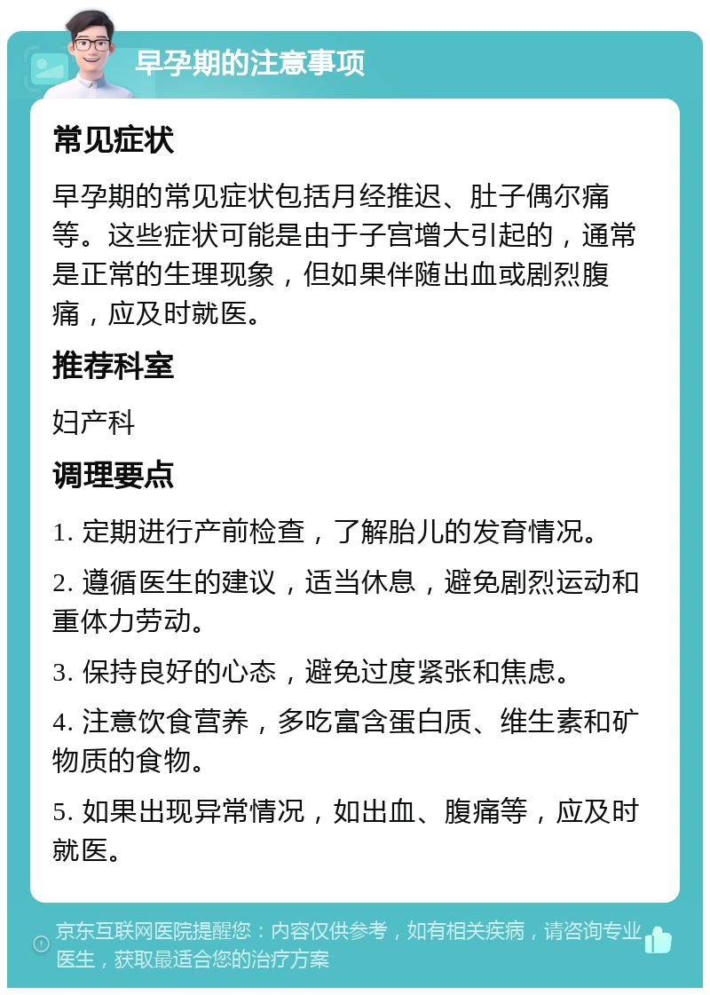 早孕期的注意事项 常见症状 早孕期的常见症状包括月经推迟、肚子偶尔痛等。这些症状可能是由于子宫增大引起的，通常是正常的生理现象，但如果伴随出血或剧烈腹痛，应及时就医。 推荐科室 妇产科 调理要点 1. 定期进行产前检查，了解胎儿的发育情况。 2. 遵循医生的建议，适当休息，避免剧烈运动和重体力劳动。 3. 保持良好的心态，避免过度紧张和焦虑。 4. 注意饮食营养，多吃富含蛋白质、维生素和矿物质的食物。 5. 如果出现异常情况，如出血、腹痛等，应及时就医。