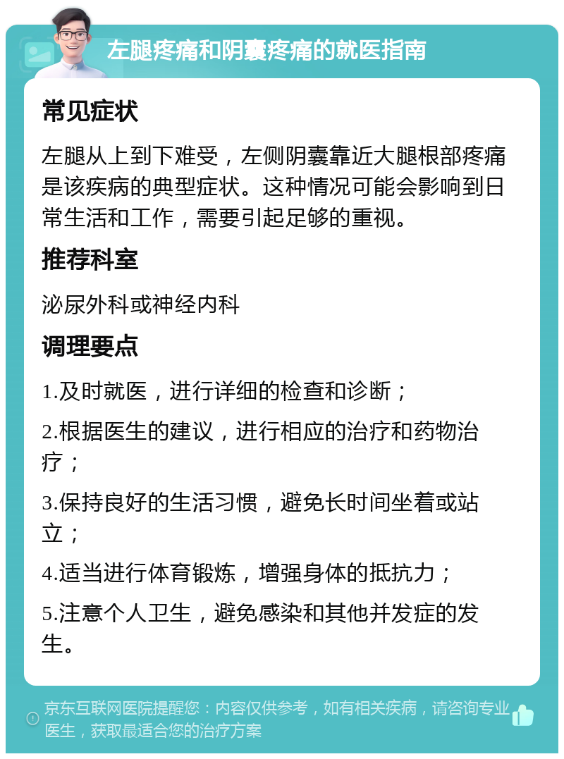 左腿疼痛和阴囊疼痛的就医指南 常见症状 左腿从上到下难受，左侧阴囊靠近大腿根部疼痛是该疾病的典型症状。这种情况可能会影响到日常生活和工作，需要引起足够的重视。 推荐科室 泌尿外科或神经内科 调理要点 1.及时就医，进行详细的检查和诊断； 2.根据医生的建议，进行相应的治疗和药物治疗； 3.保持良好的生活习惯，避免长时间坐着或站立； 4.适当进行体育锻炼，增强身体的抵抗力； 5.注意个人卫生，避免感染和其他并发症的发生。