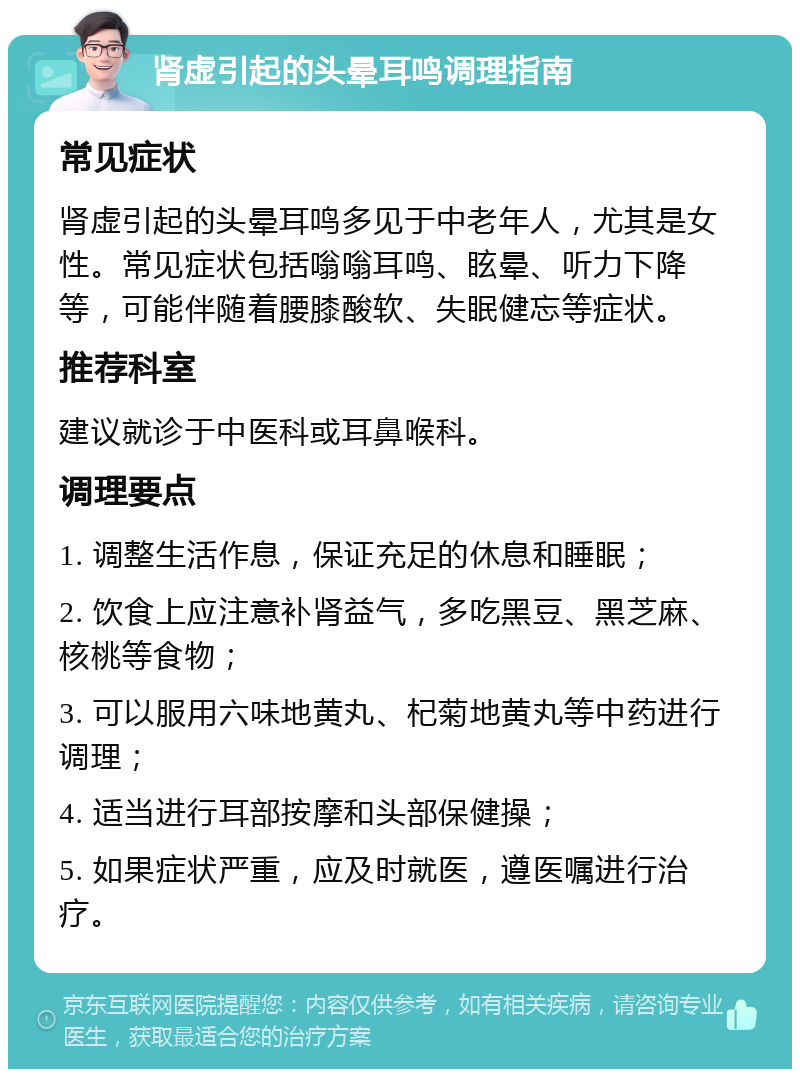 肾虚引起的头晕耳鸣调理指南 常见症状 肾虚引起的头晕耳鸣多见于中老年人，尤其是女性。常见症状包括嗡嗡耳鸣、眩晕、听力下降等，可能伴随着腰膝酸软、失眠健忘等症状。 推荐科室 建议就诊于中医科或耳鼻喉科。 调理要点 1. 调整生活作息，保证充足的休息和睡眠； 2. 饮食上应注意补肾益气，多吃黑豆、黑芝麻、核桃等食物； 3. 可以服用六味地黄丸、杞菊地黄丸等中药进行调理； 4. 适当进行耳部按摩和头部保健操； 5. 如果症状严重，应及时就医，遵医嘱进行治疗。