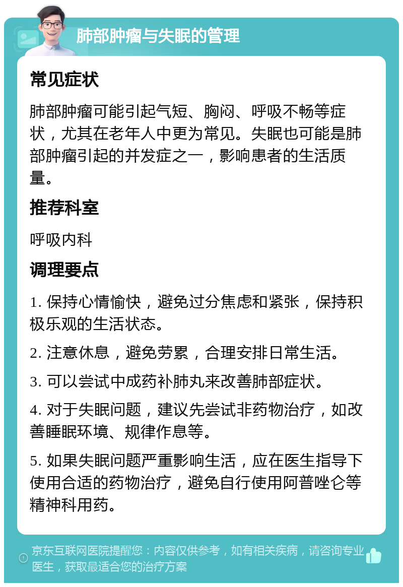 肺部肿瘤与失眠的管理 常见症状 肺部肿瘤可能引起气短、胸闷、呼吸不畅等症状，尤其在老年人中更为常见。失眠也可能是肺部肿瘤引起的并发症之一，影响患者的生活质量。 推荐科室 呼吸内科 调理要点 1. 保持心情愉快，避免过分焦虑和紧张，保持积极乐观的生活状态。 2. 注意休息，避免劳累，合理安排日常生活。 3. 可以尝试中成药补肺丸来改善肺部症状。 4. 对于失眠问题，建议先尝试非药物治疗，如改善睡眠环境、规律作息等。 5. 如果失眠问题严重影响生活，应在医生指导下使用合适的药物治疗，避免自行使用阿普唑仑等精神科用药。