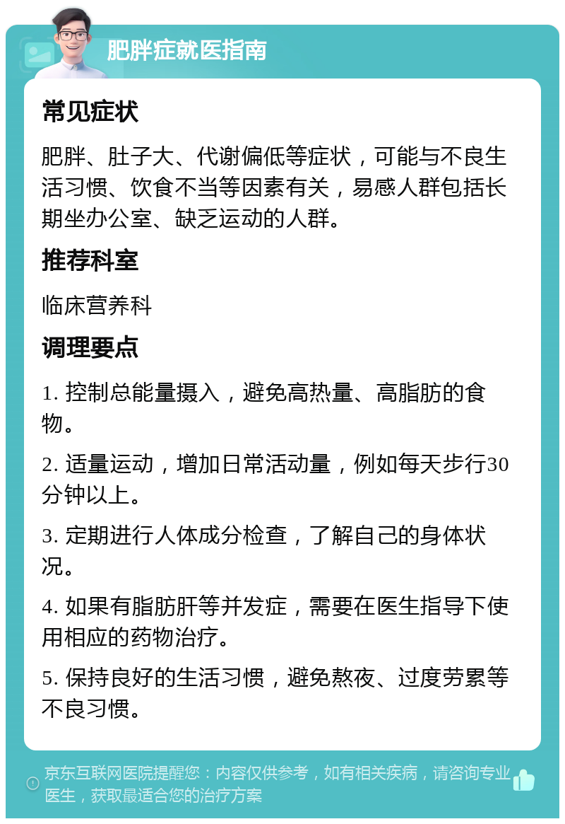 肥胖症就医指南 常见症状 肥胖、肚子大、代谢偏低等症状，可能与不良生活习惯、饮食不当等因素有关，易感人群包括长期坐办公室、缺乏运动的人群。 推荐科室 临床营养科 调理要点 1. 控制总能量摄入，避免高热量、高脂肪的食物。 2. 适量运动，增加日常活动量，例如每天步行30分钟以上。 3. 定期进行人体成分检查，了解自己的身体状况。 4. 如果有脂肪肝等并发症，需要在医生指导下使用相应的药物治疗。 5. 保持良好的生活习惯，避免熬夜、过度劳累等不良习惯。