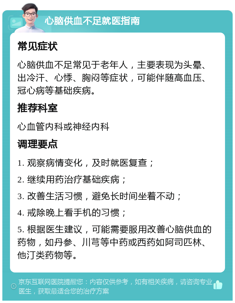 心脑供血不足就医指南 常见症状 心脑供血不足常见于老年人，主要表现为头晕、出冷汗、心悸、胸闷等症状，可能伴随高血压、冠心病等基础疾病。 推荐科室 心血管内科或神经内科 调理要点 1. 观察病情变化，及时就医复查； 2. 继续用药治疗基础疾病； 3. 改善生活习惯，避免长时间坐着不动； 4. 戒除晚上看手机的习惯； 5. 根据医生建议，可能需要服用改善心脑供血的药物，如丹参、川芎等中药或西药如阿司匹林、他汀类药物等。