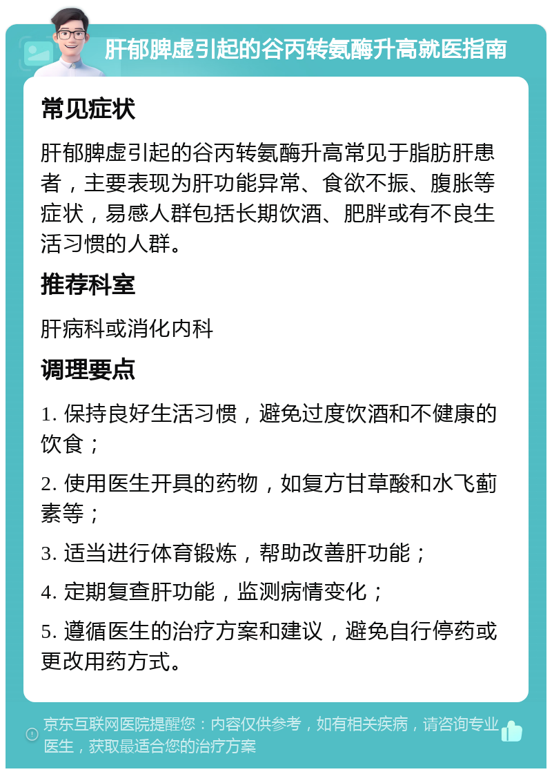 肝郁脾虚引起的谷丙转氨酶升高就医指南 常见症状 肝郁脾虚引起的谷丙转氨酶升高常见于脂肪肝患者，主要表现为肝功能异常、食欲不振、腹胀等症状，易感人群包括长期饮酒、肥胖或有不良生活习惯的人群。 推荐科室 肝病科或消化内科 调理要点 1. 保持良好生活习惯，避免过度饮酒和不健康的饮食； 2. 使用医生开具的药物，如复方甘草酸和水飞蓟素等； 3. 适当进行体育锻炼，帮助改善肝功能； 4. 定期复查肝功能，监测病情变化； 5. 遵循医生的治疗方案和建议，避免自行停药或更改用药方式。