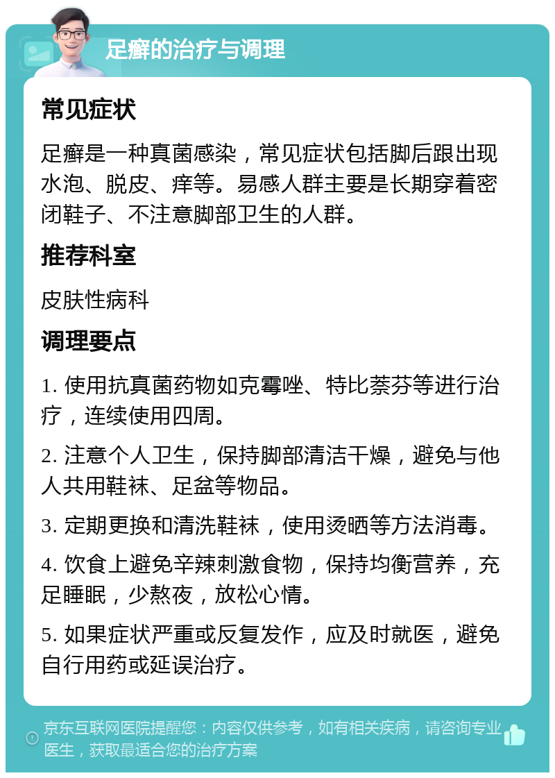 足癣的治疗与调理 常见症状 足癣是一种真菌感染，常见症状包括脚后跟出现水泡、脱皮、痒等。易感人群主要是长期穿着密闭鞋子、不注意脚部卫生的人群。 推荐科室 皮肤性病科 调理要点 1. 使用抗真菌药物如克霉唑、特比萘芬等进行治疗，连续使用四周。 2. 注意个人卫生，保持脚部清洁干燥，避免与他人共用鞋袜、足盆等物品。 3. 定期更换和清洗鞋袜，使用烫晒等方法消毒。 4. 饮食上避免辛辣刺激食物，保持均衡营养，充足睡眠，少熬夜，放松心情。 5. 如果症状严重或反复发作，应及时就医，避免自行用药或延误治疗。