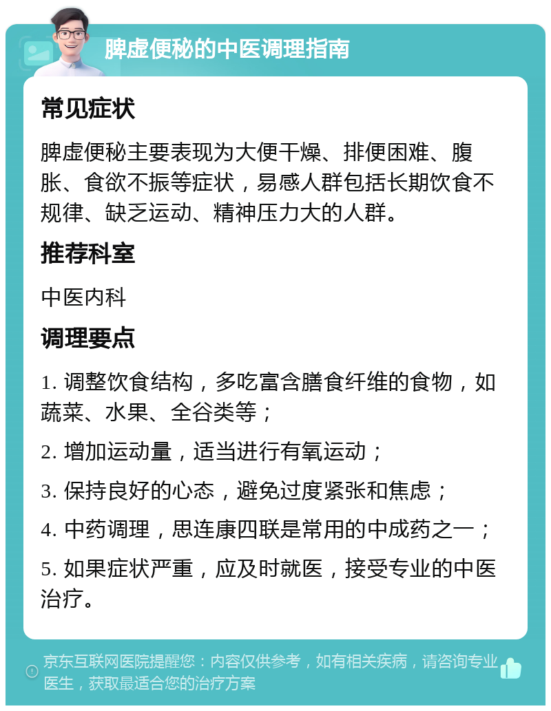 脾虚便秘的中医调理指南 常见症状 脾虚便秘主要表现为大便干燥、排便困难、腹胀、食欲不振等症状，易感人群包括长期饮食不规律、缺乏运动、精神压力大的人群。 推荐科室 中医内科 调理要点 1. 调整饮食结构，多吃富含膳食纤维的食物，如蔬菜、水果、全谷类等； 2. 增加运动量，适当进行有氧运动； 3. 保持良好的心态，避免过度紧张和焦虑； 4. 中药调理，思连康四联是常用的中成药之一； 5. 如果症状严重，应及时就医，接受专业的中医治疗。